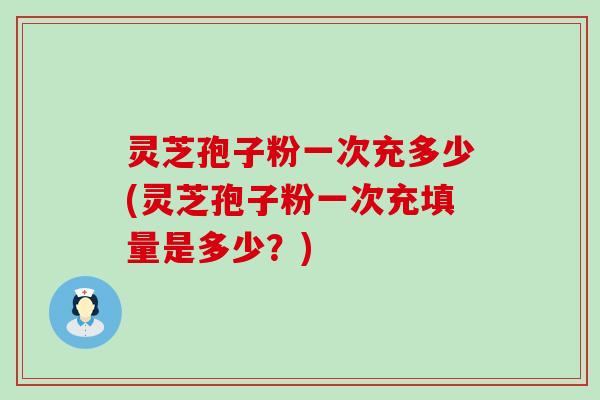灵芝孢子粉一次充多少(灵芝孢子粉一次充填量是多少？)