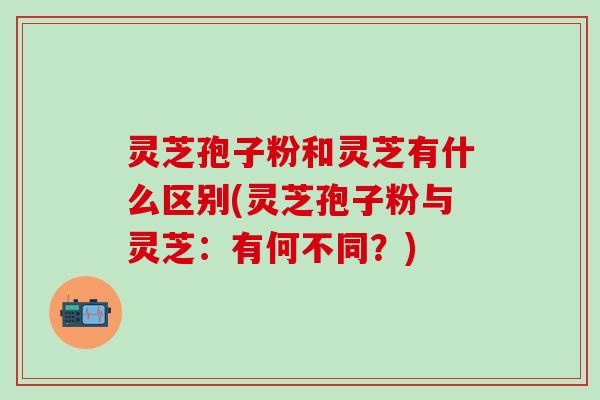灵芝孢子粉和灵芝有什么区别(灵芝孢子粉与灵芝：有何不同？)