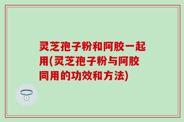 灵芝孢子粉和阿胶一起用(灵芝孢子粉与阿胶同用的功效和方法)