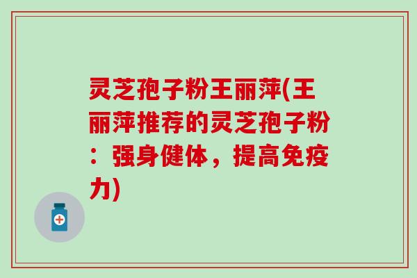 灵芝孢子粉王丽萍(王丽萍推荐的灵芝孢子粉：强身健体，提高免疫力)