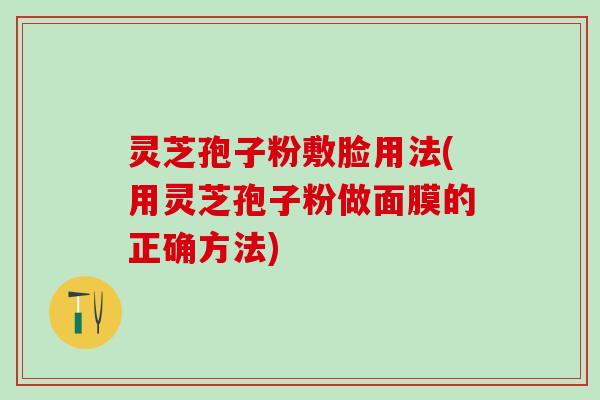 灵芝孢子粉敷脸用法(用灵芝孢子粉做面膜的正确方法)