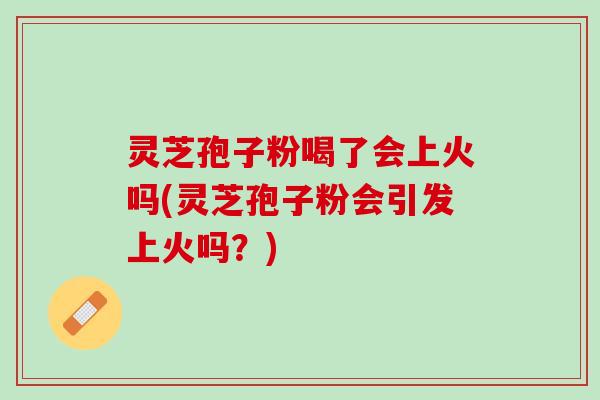 灵芝孢子粉喝了会上火吗(灵芝孢子粉会引发上火吗？)
