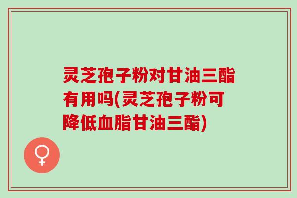 灵芝孢子粉对甘油三酯有用吗(灵芝孢子粉可降低血脂甘油三酯)