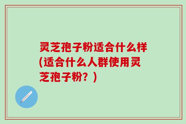 灵芝孢子粉适合什么样(适合什么人群使用灵芝孢子粉？)