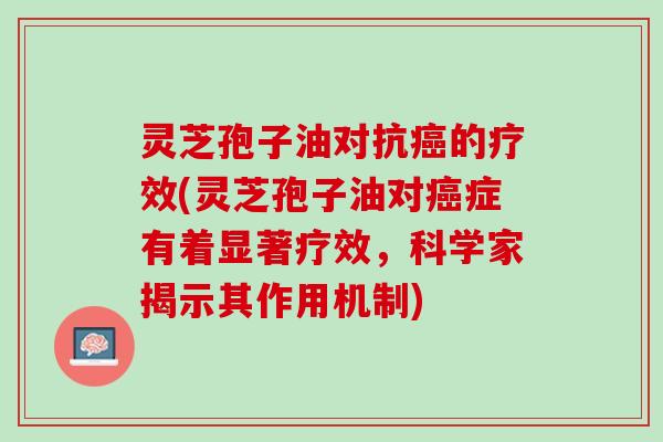 灵芝孢子油对抗癌的疗效(灵芝孢子油对癌症有着显著疗效，科学家揭示其作用机制)
