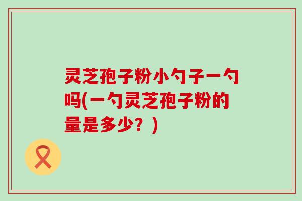 灵芝孢子粉小勺子一勺吗(一勺灵芝孢子粉的量是多少？)