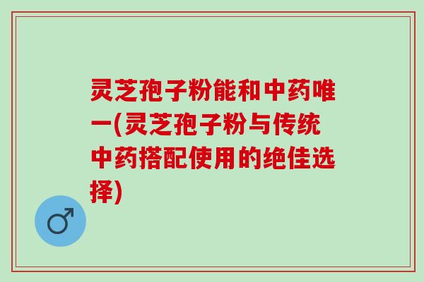 灵芝孢子粉能和中药唯一(灵芝孢子粉与传统中药搭配使用的绝佳选择)