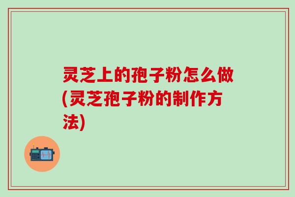 灵芝上的孢子粉怎么做(灵芝孢子粉的制作方法)