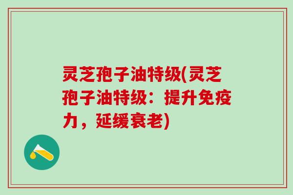 灵芝孢子油特级(灵芝孢子油特级：提升免疫力，延缓衰老)