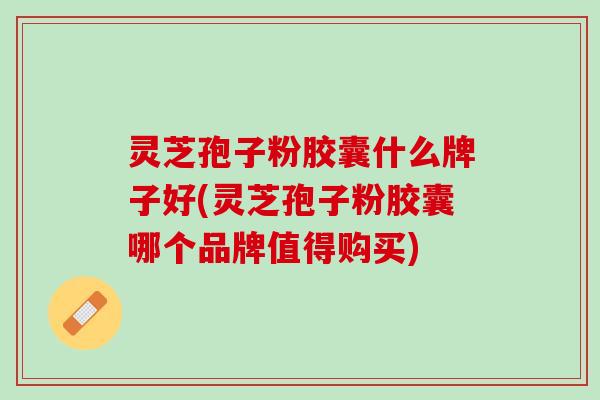 灵芝孢子粉胶囊什么牌子好(灵芝孢子粉胶囊哪个品牌值得购买)