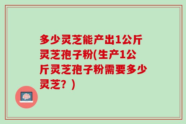 多少灵芝能产出1公斤灵芝孢子粉(生产1公斤灵芝孢子粉需要多少灵芝？)