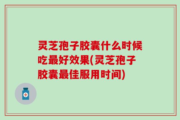 灵芝孢子胶囊什么时候吃最好效果(灵芝孢子胶囊最佳服用时间)