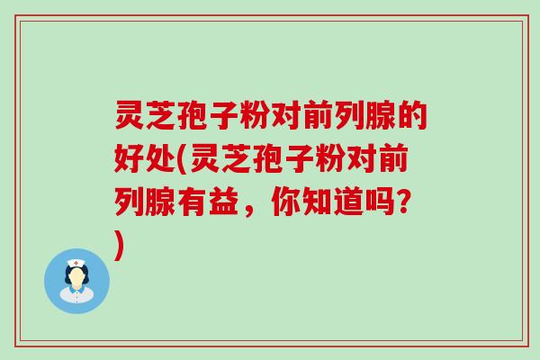 灵芝孢子粉对前列腺的好处(灵芝孢子粉对前列腺有益，你知道吗？)