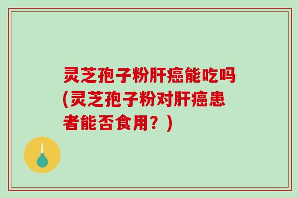 灵芝孢子粉肝癌能吃吗(灵芝孢子粉对肝癌患者能否食用？)
