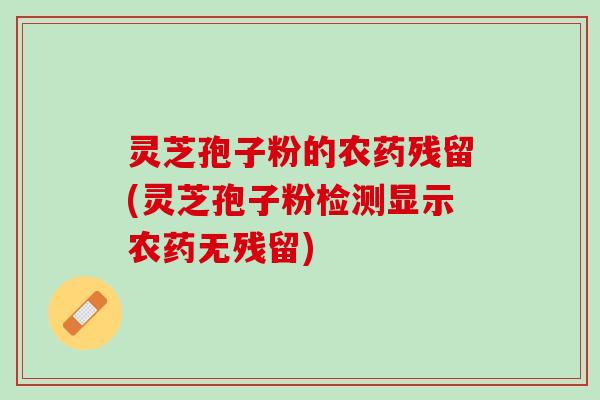 灵芝孢子粉的农药残留(灵芝孢子粉检测显示农药无残留)