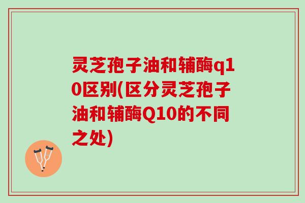 灵芝孢子油和辅酶q10区别(区分灵芝孢子油和辅酶Q10的不同之处)