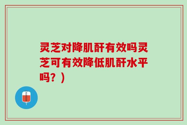 灵芝对降肌酐有效吗灵芝可有效降低肌酐水平吗？)