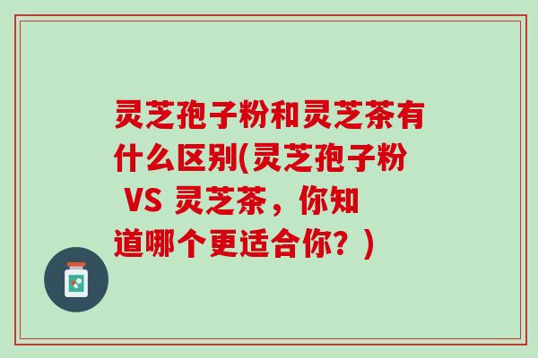 灵芝孢子粉和灵芝茶有什么区别(灵芝孢子粉 VS 灵芝茶，你知道哪个更适合你？)