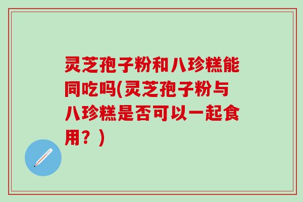 灵芝孢子粉和八珍糕能同吃吗(灵芝孢子粉与八珍糕是否可以一起食用？)