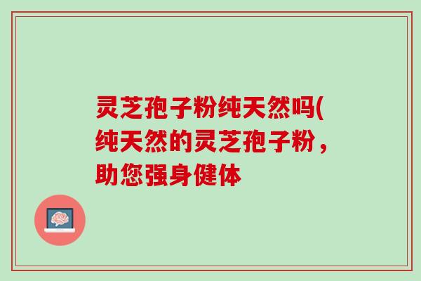 灵芝孢子粉纯天然吗(纯天然的灵芝孢子粉,助您强身健体 灵芝孢子粉纯天然吗(纯天然的灵芝孢子粉,助您强身健体