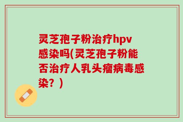 灵芝孢子粉治疗hpv感染吗(灵芝孢子粉能否治疗人乳头瘤病毒感染？)