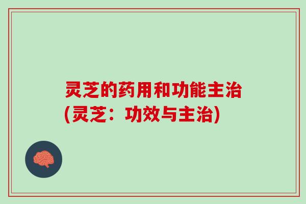 灵芝的药用和功能主治(灵芝：功效与主治)
