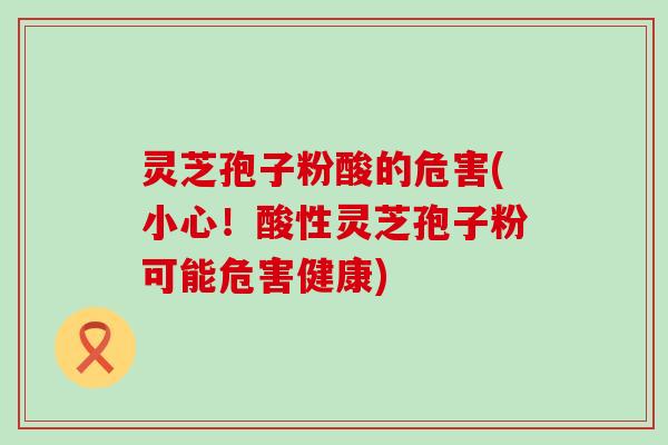 灵芝孢子粉酸的危害(小心！酸性灵芝孢子粉可能危害健康)