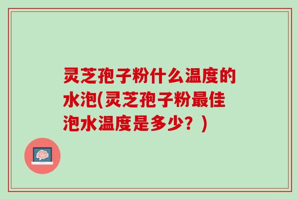 灵芝孢子粉什么温度的水泡(灵芝孢子粉最佳泡水温度是多少？)