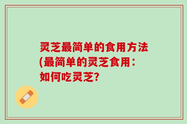 灵芝最简单的食用方法(最简单的灵芝食用：如何吃灵芝？