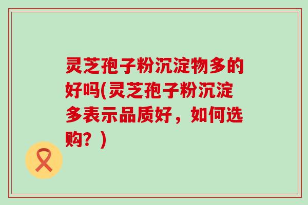 灵芝孢子粉沉淀物多的好吗(灵芝孢子粉沉淀多表示品质好，如何选购？)