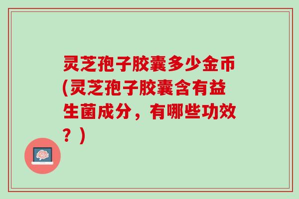 灵芝孢子胶囊多少金币(灵芝孢子胶囊含有益生菌成分，有哪些功效？)