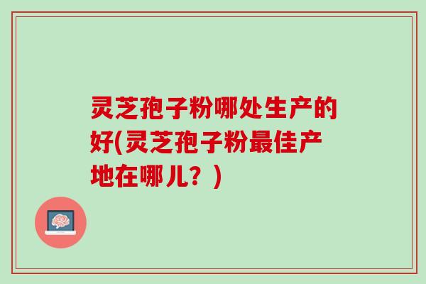 灵芝孢子粉哪处生产的好(灵芝孢子粉最佳产地在哪儿？)