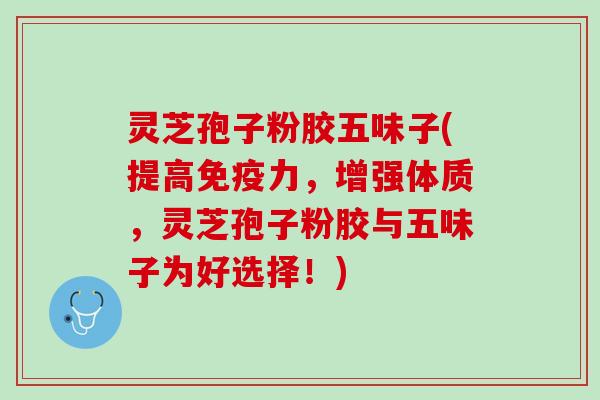 灵芝孢子粉胶五味子(提高免疫力，增强体质，灵芝孢子粉胶与五味子为好选择！)