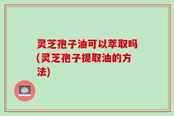 灵芝孢子油可以萃取吗(灵芝孢子提取油的方法)