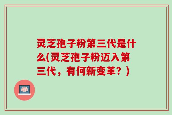 灵芝孢子粉第三代是什么(灵芝孢子粉迈入第三代，有何新变革？)
