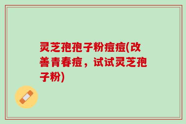 灵芝孢孢子粉痘痘(改善青春痘，试试灵芝孢子粉)