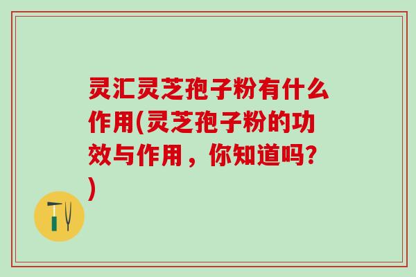 灵汇灵芝孢子粉有什么作用(灵芝孢子粉的功效与作用，你知道吗？)