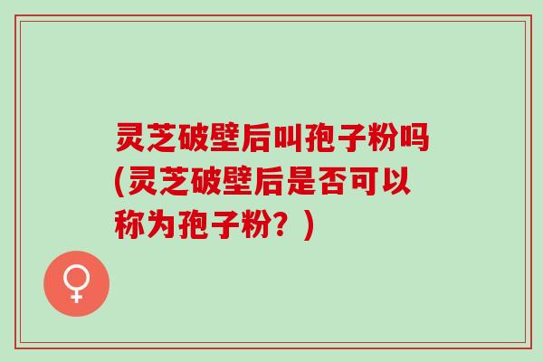 灵芝破壁后叫孢子粉吗(灵芝破壁后是否可以称为孢子粉？)