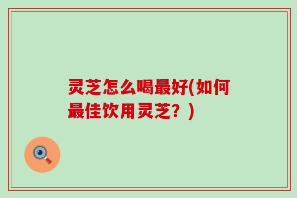 灵芝怎么喝最好(如何最佳饮用灵芝？)