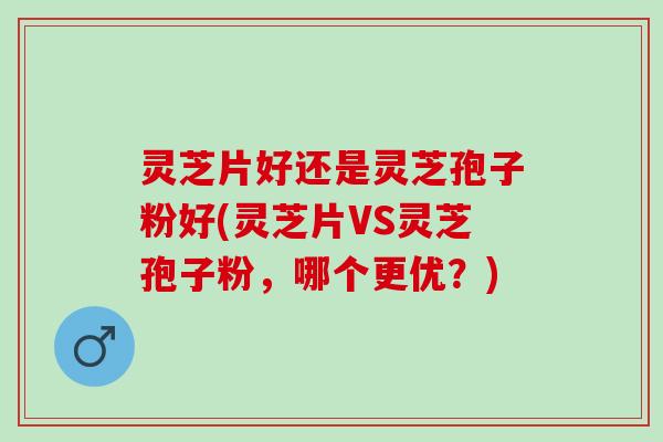 灵芝片好还是灵芝孢子粉好(灵芝片VS灵芝孢子粉，哪个更优？)