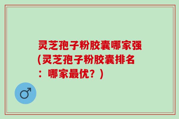 灵芝孢子粉胶囊哪家强(灵芝孢子粉胶囊排名：哪家最优？)