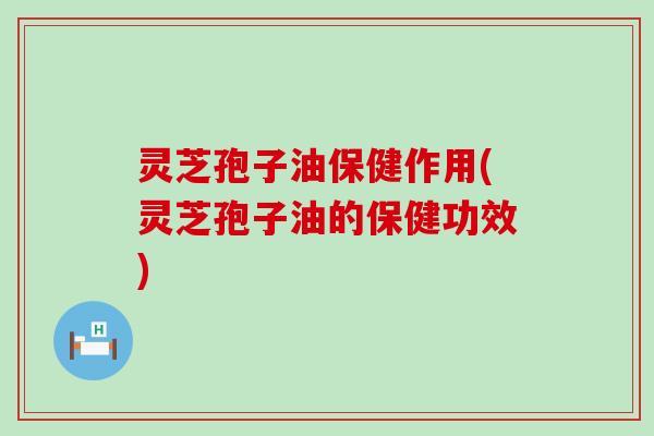 灵芝孢子油保健作用(灵芝孢子油的保健功效)