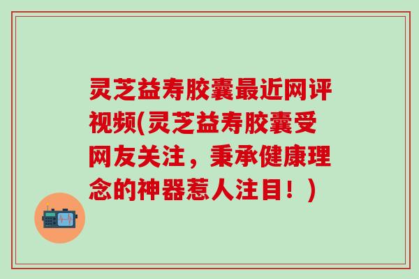 灵芝益寿胶囊最近网评视频(灵芝益寿胶囊受网友关注，秉承健康理念的神器惹人注目！)