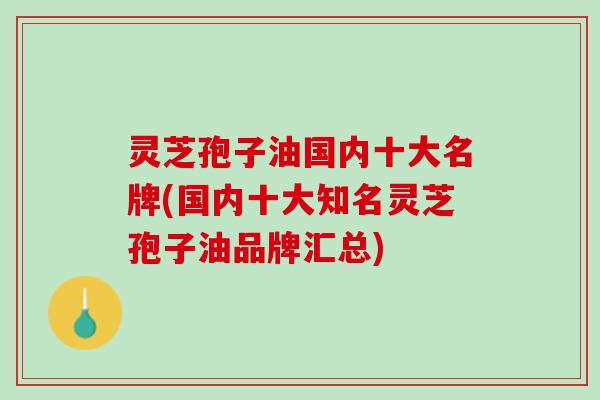 灵芝孢子油国内十大名牌(国内十大知名灵芝孢子油品牌汇总) 灵芝孢子油国内十大名牌(国内十大知名灵芝孢子油品牌汇总)