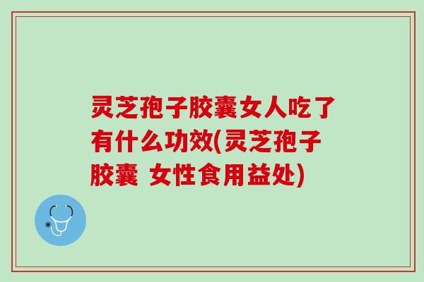 灵芝孢子胶囊女人吃了有什么功效(灵芝孢子胶囊 女性食用益处)