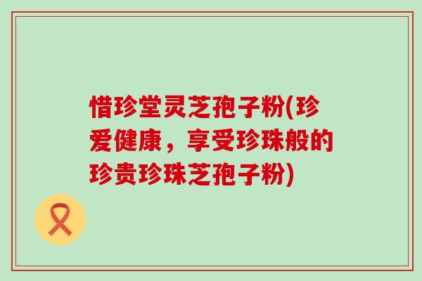 惜珍堂灵芝孢子粉(珍爱健康，享受珍珠般的珍贵珍珠芝孢子粉)