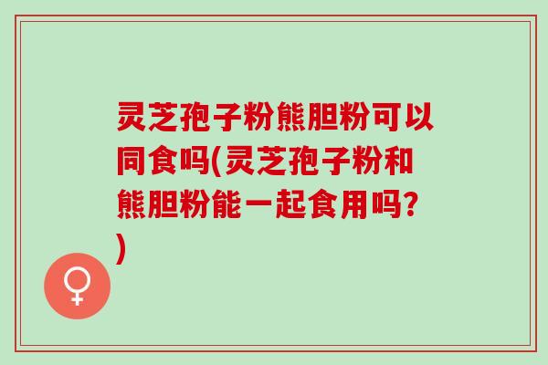 灵芝孢子粉熊胆粉可以同食吗(灵芝孢子粉和熊胆粉能一起食用吗？)