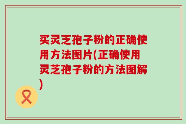 买灵芝孢子粉的正确使用方法图片(正确使用灵芝孢子粉的方法图解)