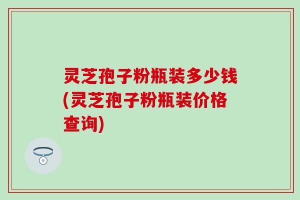 灵芝孢子粉瓶装多少钱(灵芝孢子粉瓶装价格查询)