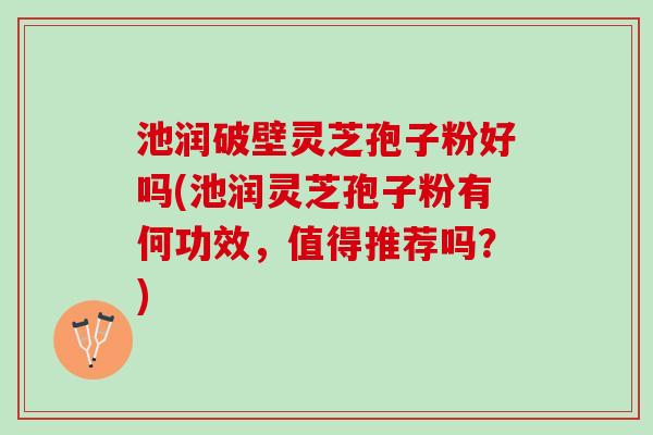 池润破壁灵芝孢子粉好吗(池润灵芝孢子粉有何功效，值得推荐吗？)
